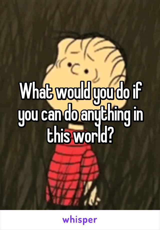 What would you do if you can do anything in this world?