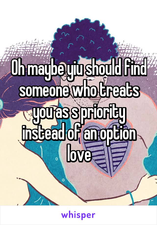 Oh maybe yiu should find someone who treats you as s priority instead of an option love