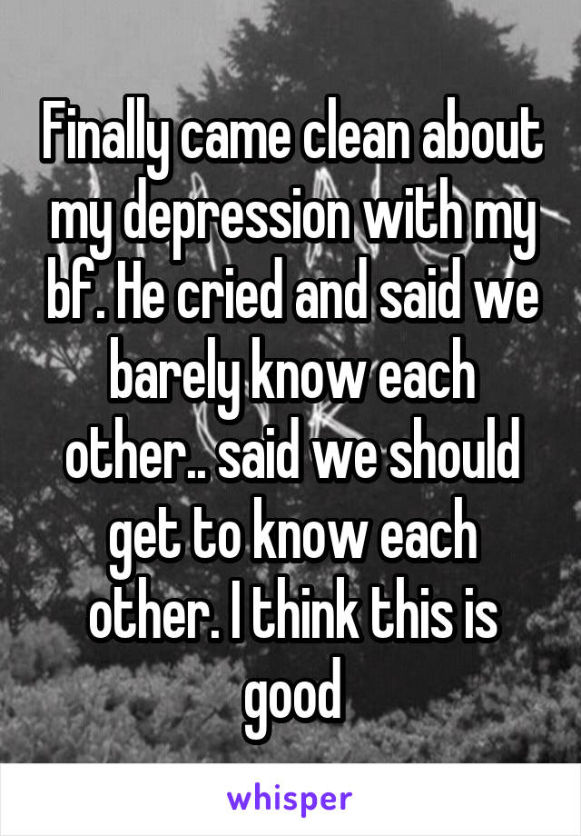 Finally came clean about my depression with my bf. He cried and said we barely know each other.. said we should get to know each other. I think this is good