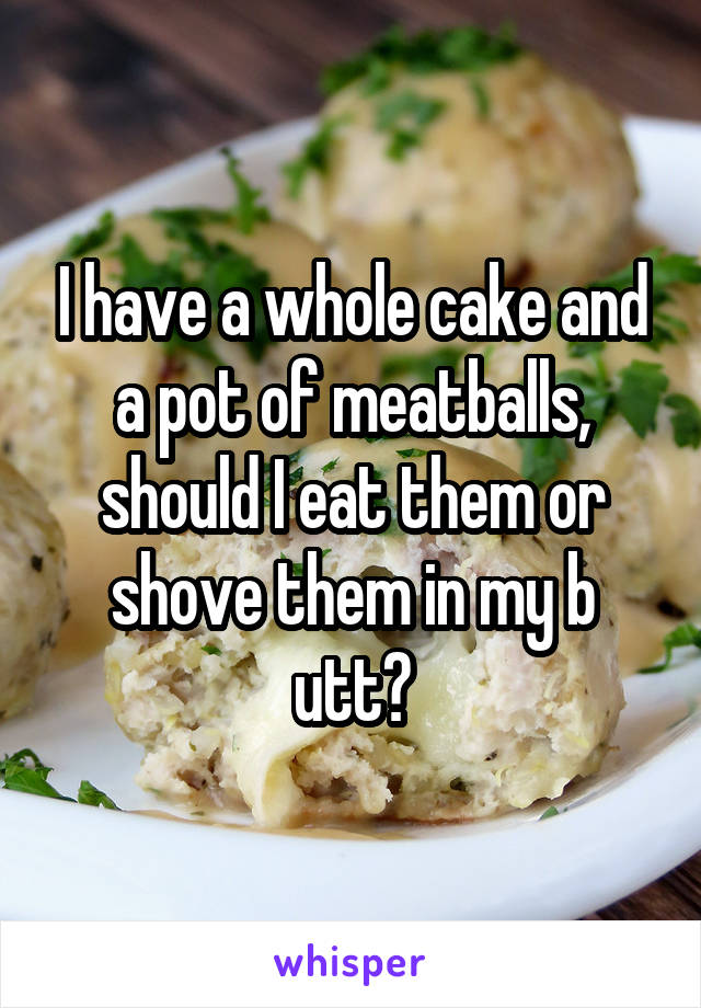 I have a whole cake and a pot of meatballs, should I eat them or shove them in my b utt?