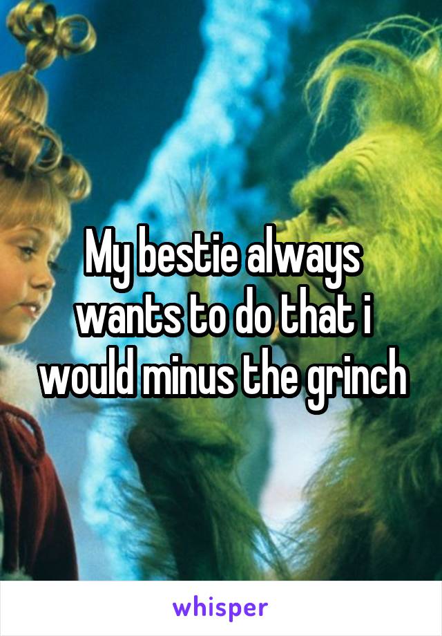 My bestie always wants to do that i would minus the grinch