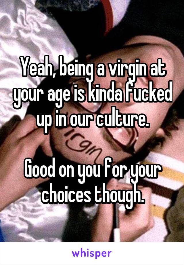 Yeah, being a virgin at your age is kinda fucked up in our culture.

Good on you for your choices though.