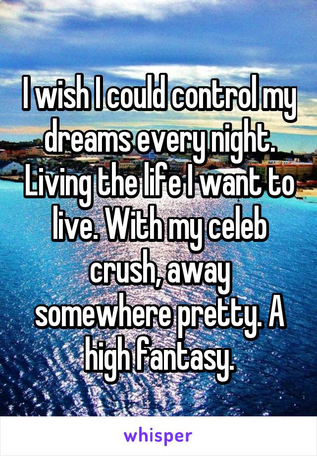 I wish I could control my dreams every night. Living the life I want to live. With my celeb crush, away somewhere pretty. A high fantasy.