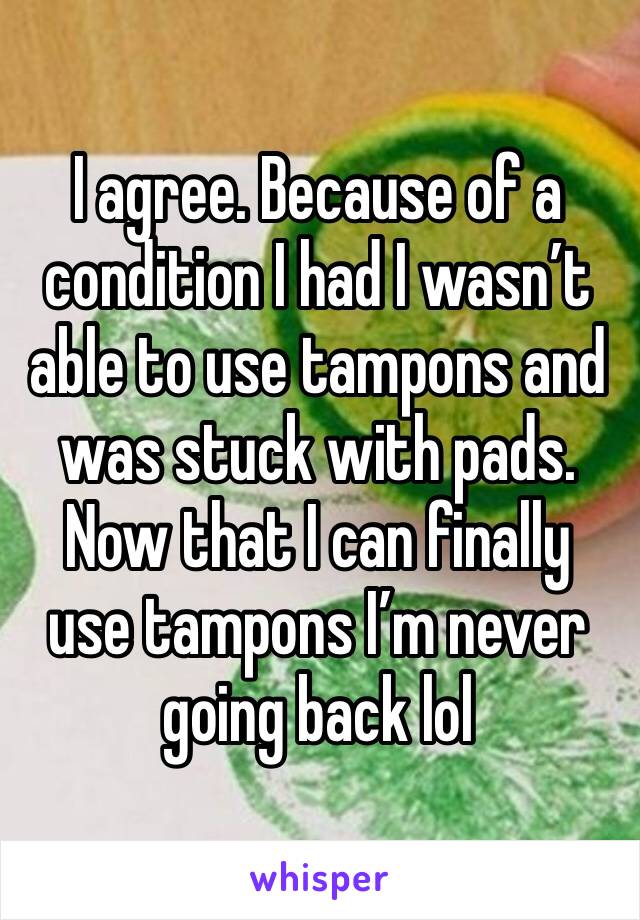 I agree. Because of a condition I had I wasn’t able to use tampons and was stuck with pads. Now that I can finally use tampons I’m never going back lol