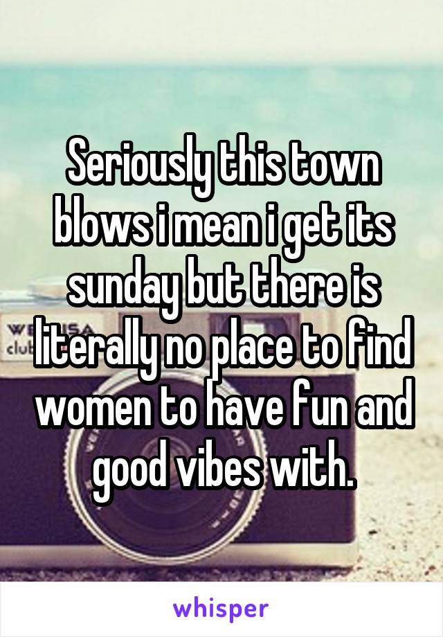 Seriously this town blows i mean i get its sunday but there is literally no place to find women to have fun and good vibes with.