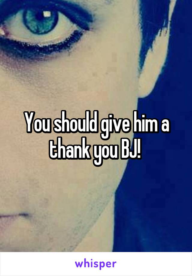 You should give him a thank you BJ! 