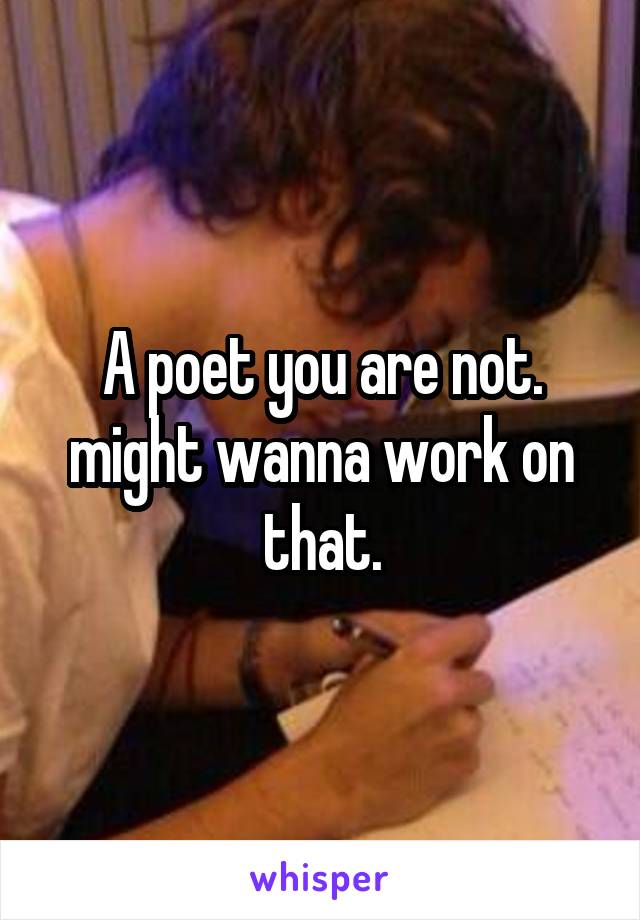 A poet you are not. might wanna work on that.