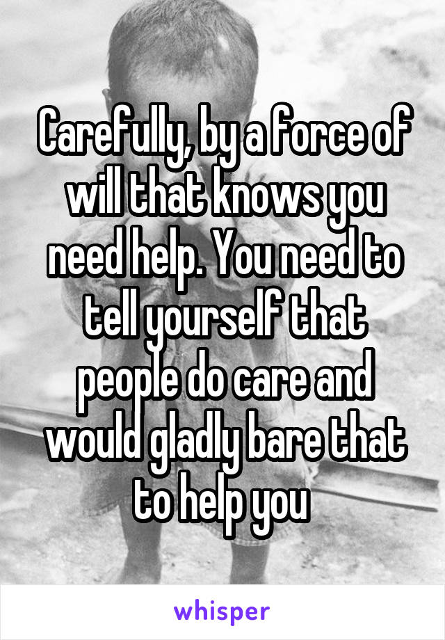Carefully, by a force of will that knows you need help. You need to tell yourself that people do care and would gladly bare that to help you 