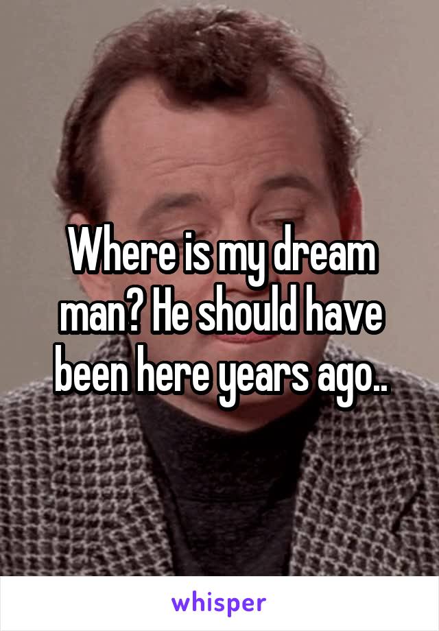 Where is my dream man? He should have been here years ago..