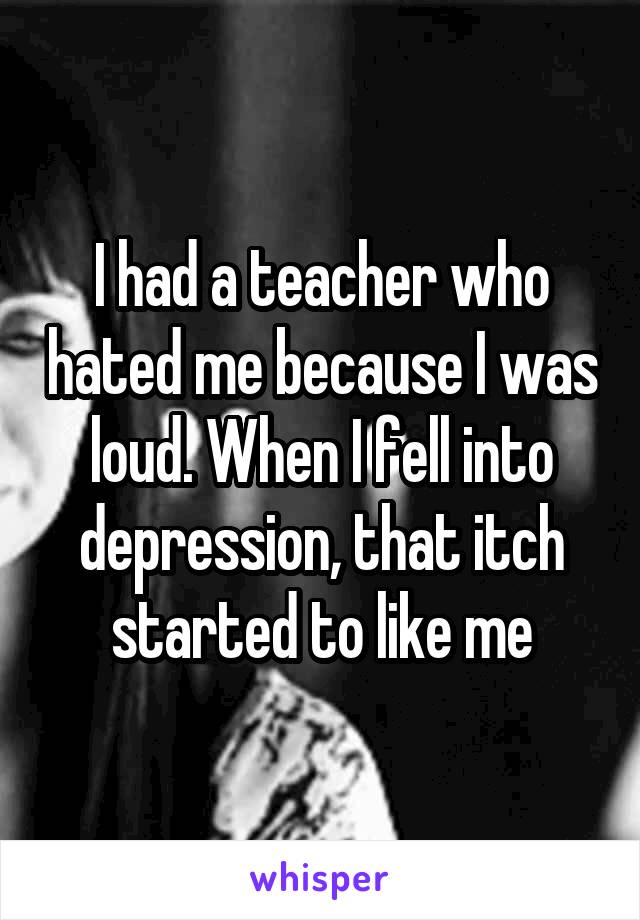 I had a teacher who hated me because I was loud. When I fell into depression, that itch started to like me