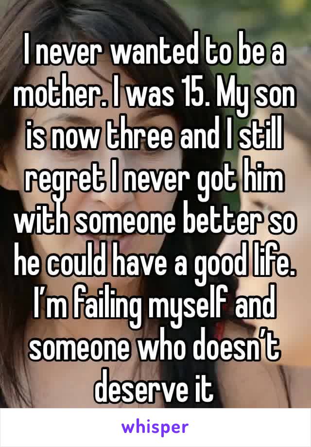 I never wanted to be a mother. I was 15. My son is now three and I still regret I never got him with someone better so he could have a good life. I’m failing myself and someone who doesn’t deserve it