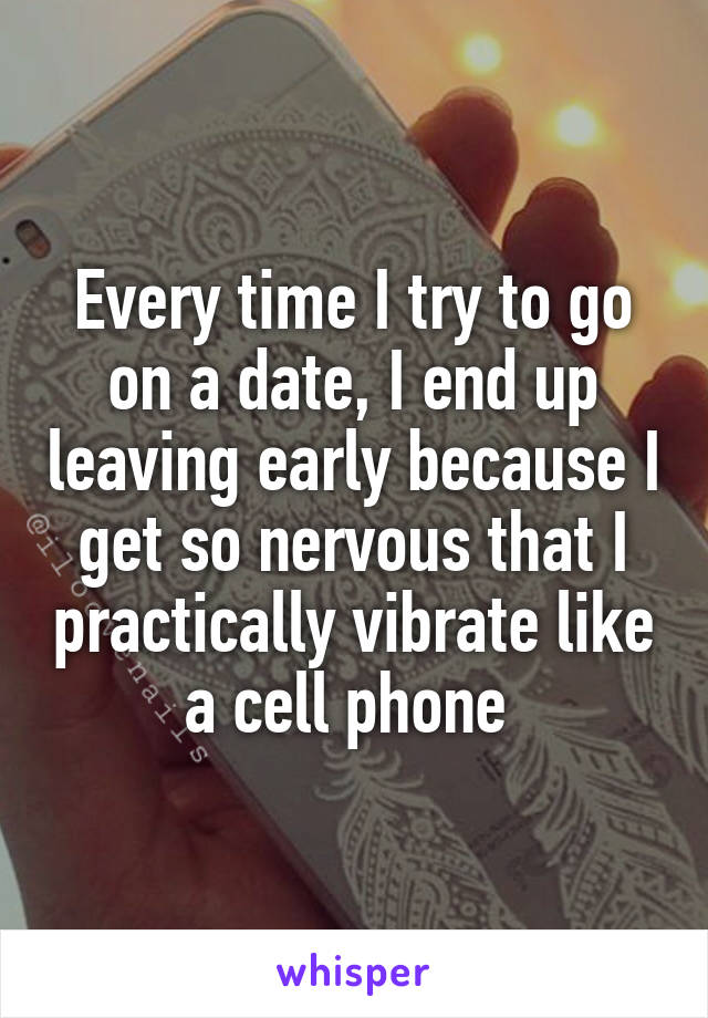 Every time I try to go on a date, I end up leaving early because I get so nervous that I practically vibrate like a cell phone 