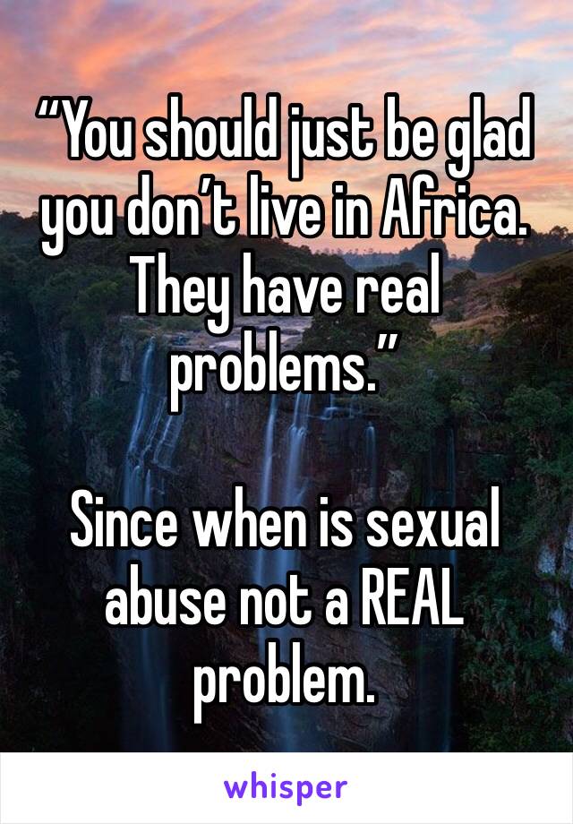 “You should just be glad you don’t live in Africa. They have real problems.”

Since when is sexual abuse not a REAL problem. 