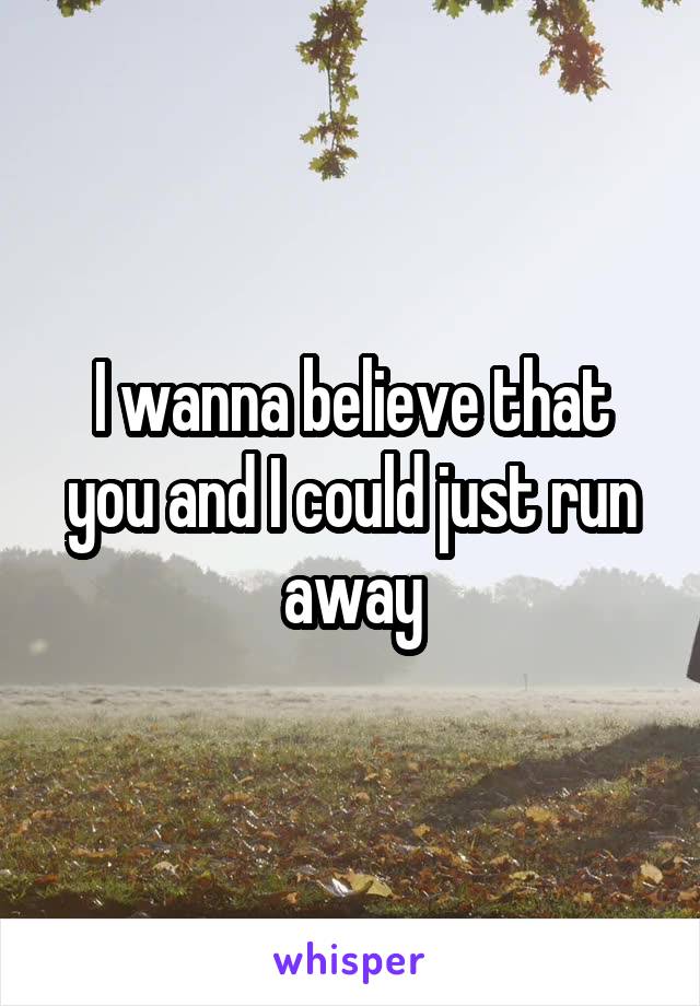 I wanna believe that you and I could just run away