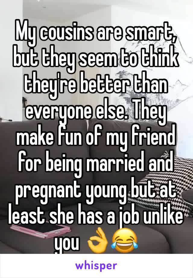 My cousins are smart, but they seem to think they're better than everyone else. They make fun of my friend for being married and pregnant young but at least she has a job unlike you 👌😂