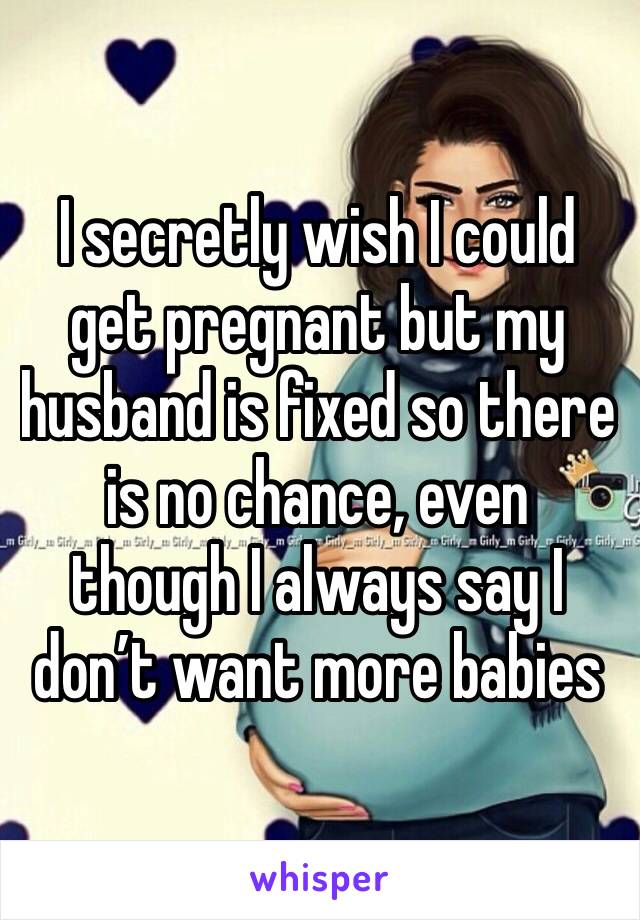 I secretly wish I could get pregnant but my husband is fixed so there is no chance, even though I always say I don’t want more babies
