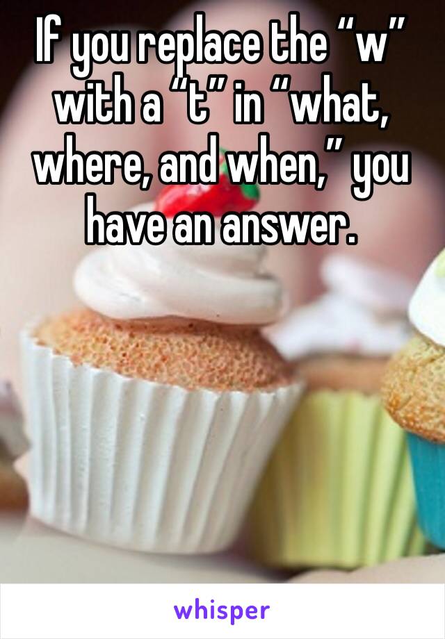 If you replace the “w” with a “t” in “what, where, and when,” you have an answer.