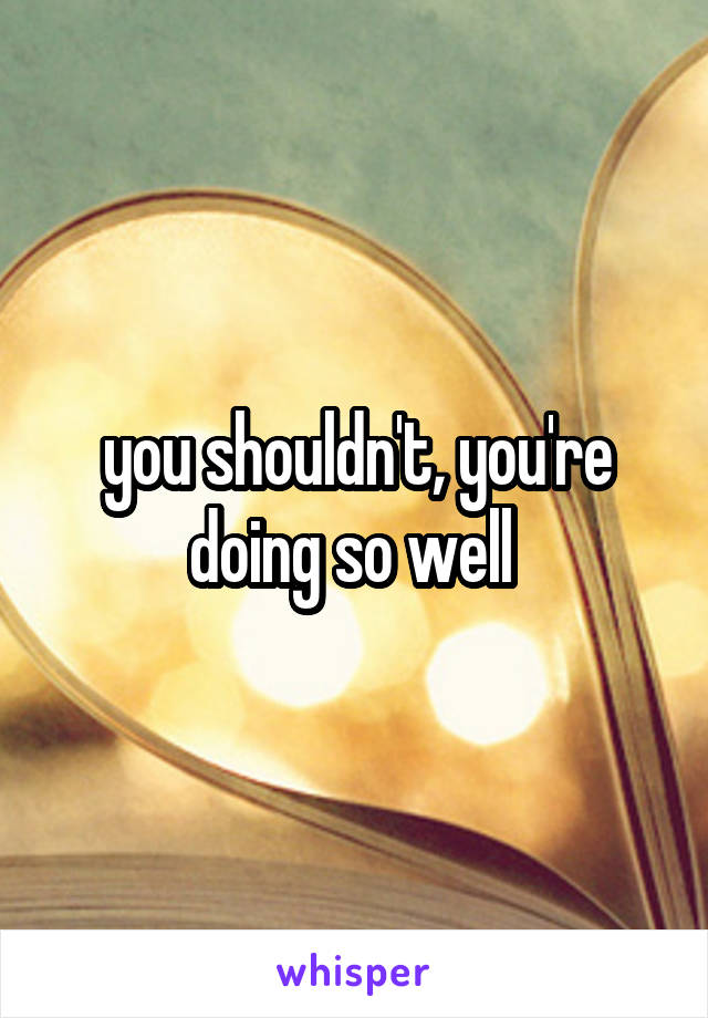 you shouldn't, you're doing so well 
