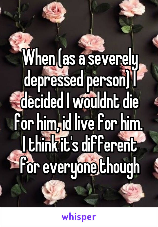 When (as a severely depressed person) I decided I wouldnt die for him, id live for him. 
I think it's different for everyone though