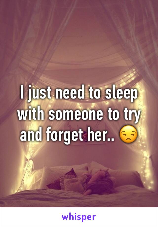 I just need to sleep with someone to try and forget her.. 😒