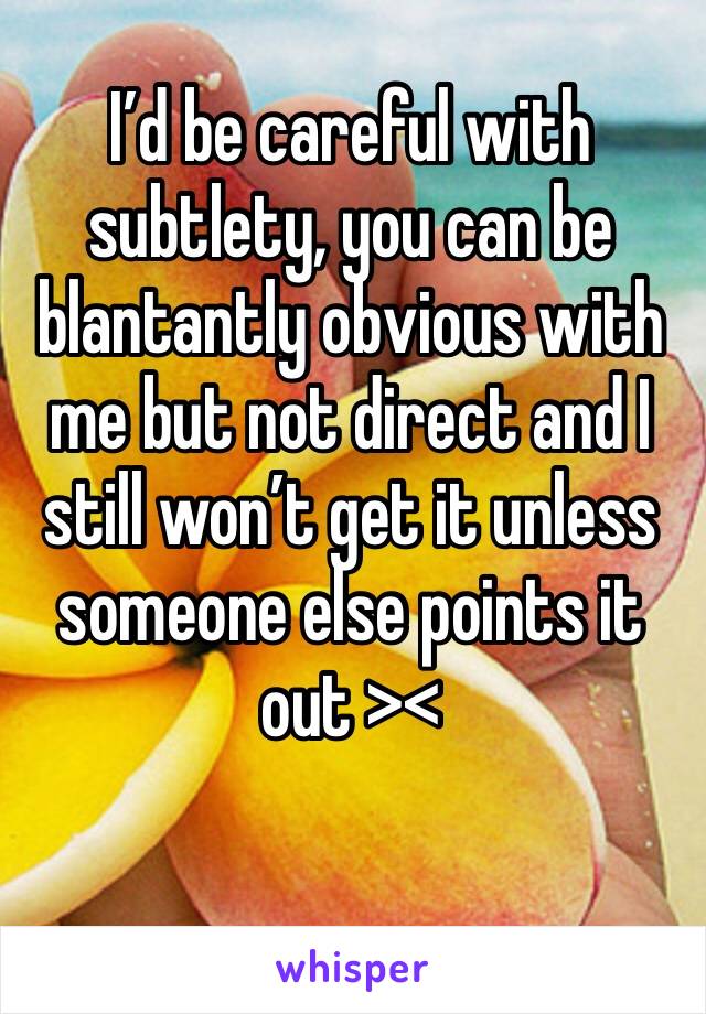 I’d be careful with subtlety, you can be blantantly obvious with me but not direct and I still won’t get it unless someone else points it out ><
