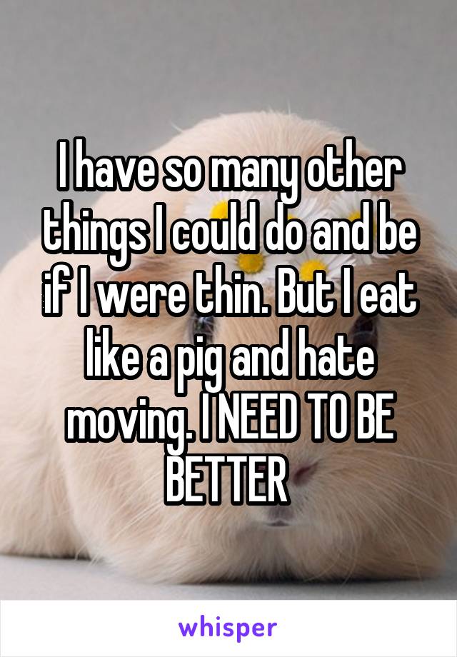 I have so many other things I could do and be if I were thin. But I eat like a pig and hate moving. I NEED TO BE BETTER 