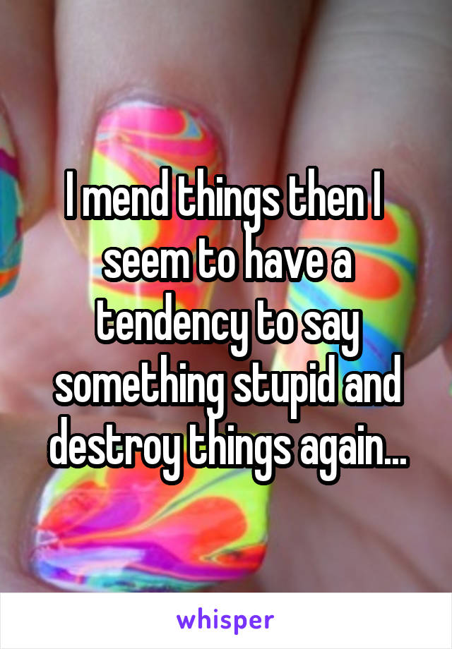 I mend things then I 
seem to have a tendency to say something stupid and destroy things again...
