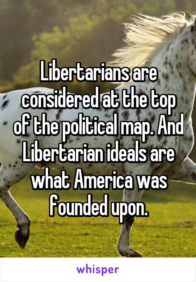 Libertarians are considered at the top of the political map. And Libertarian ideals are what America was founded upon.