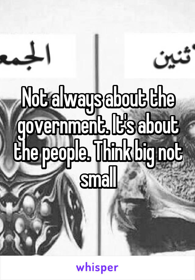 Not always about the government. It's about the people. Think big not small
