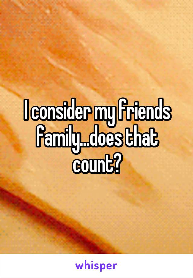 I consider my friends family...does that count?