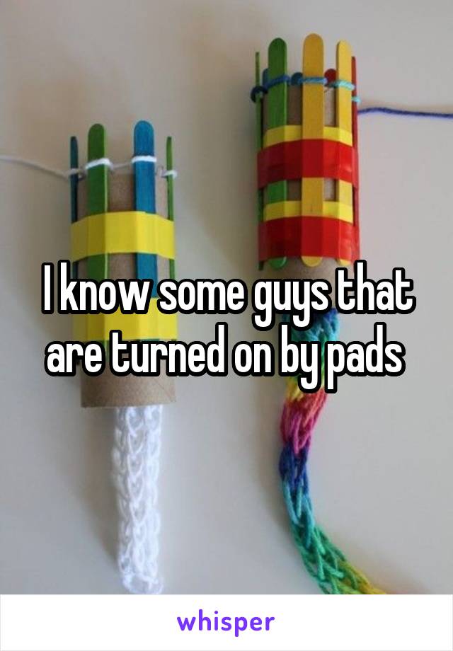 I know some guys that are turned on by pads 