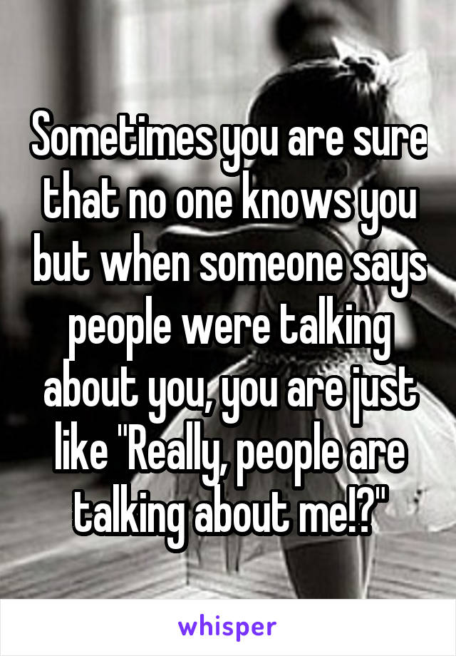 Sometimes you are sure that no one knows you but when someone says people were talking about you, you are just like "Really, people are talking about me!?"