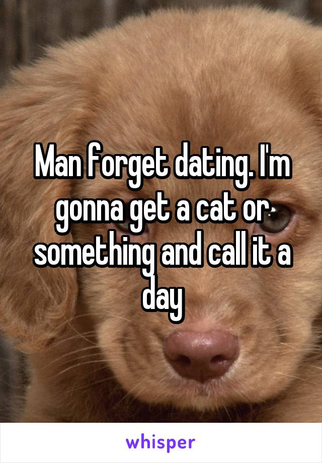 Man forget dating. I'm gonna get a cat or something and call it a day