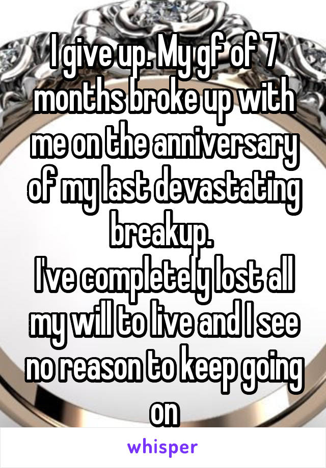 I give up. My gf of 7 months broke up with me on the anniversary of my last devastating breakup. 
I've completely lost all my will to live and I see no reason to keep going on