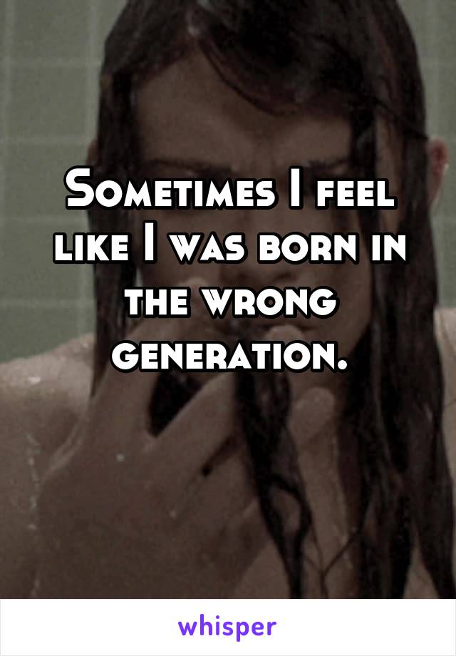 Sometimes I feel like I was born in the wrong generation.

