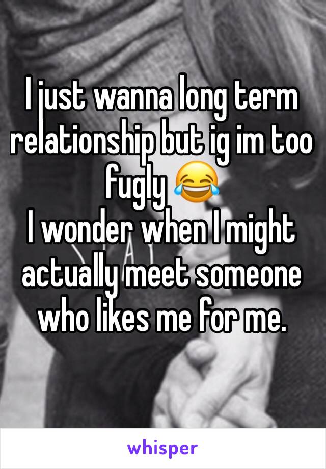 I just wanna long term relationship but ig im too fugly 😂
I wonder when I might actually meet someone who likes me for me.