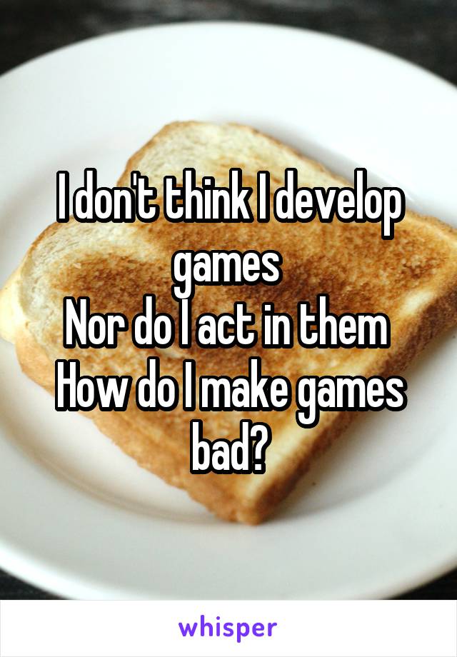 I don't think I develop games 
Nor do I act in them 
How do I make games bad?