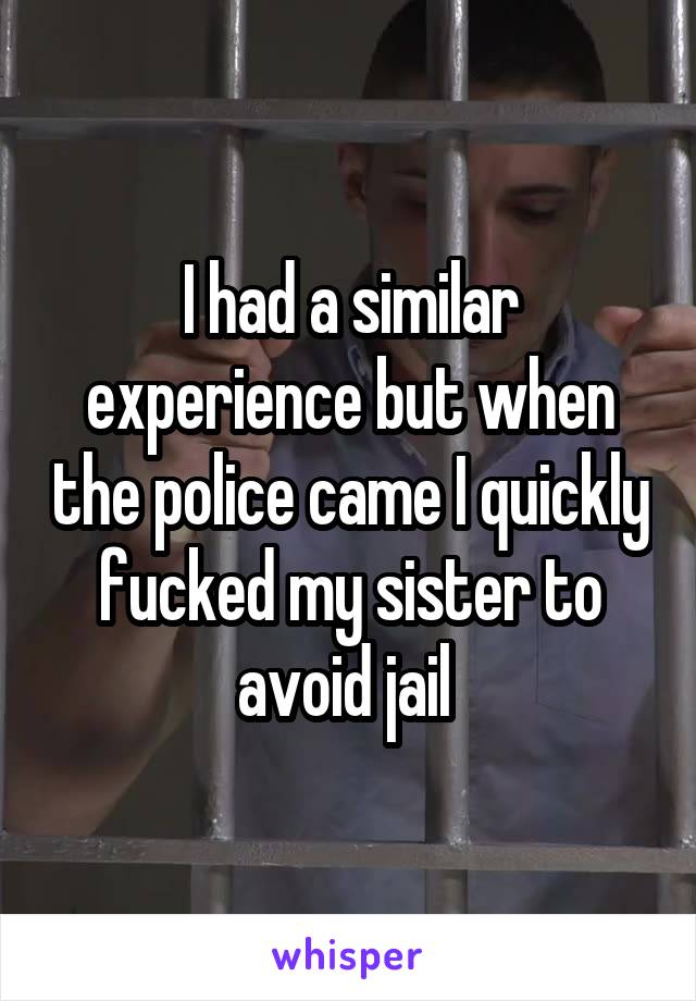 I had a similar experience but when the police came I quickly fucked my sister to avoid jail 
