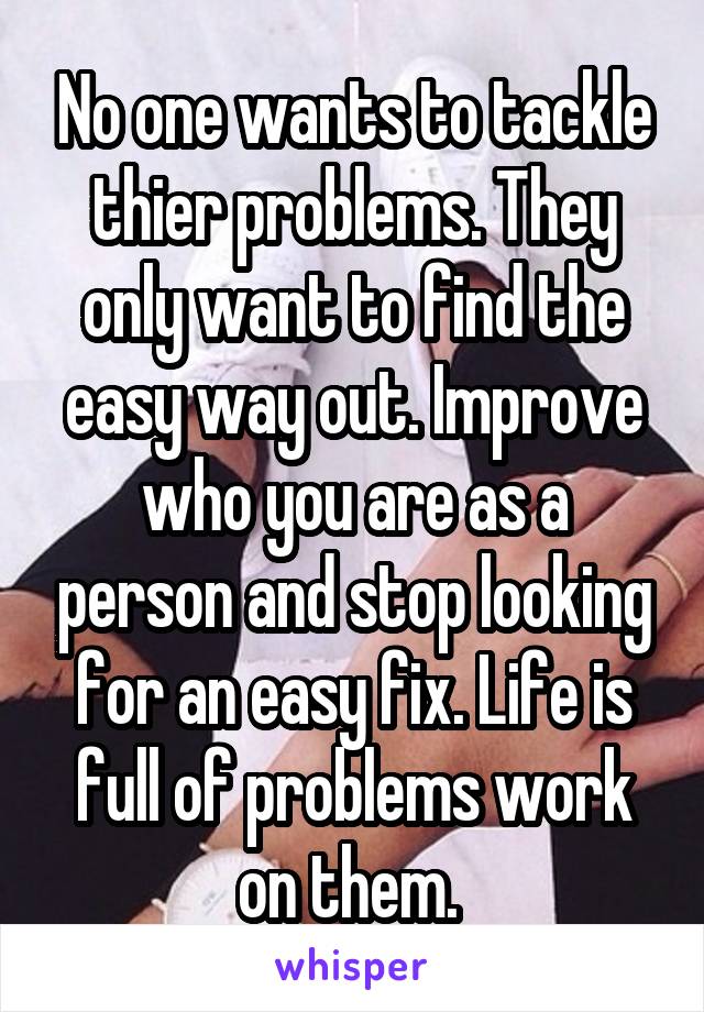 No one wants to tackle thier problems. They only want to find the easy way out. Improve who you are as a person and stop looking for an easy fix. Life is full of problems work on them. 