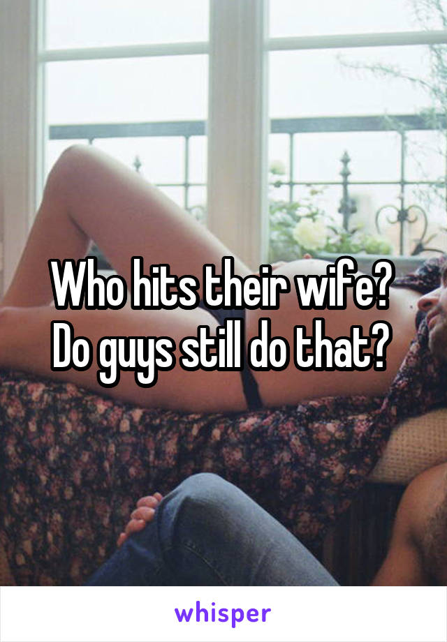 Who hits their wife? 
Do guys still do that? 