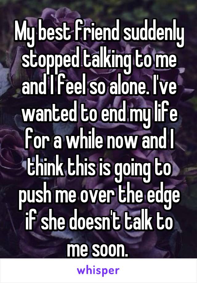 My best friend suddenly stopped talking to me and I feel so alone. I've wanted to end my life for a while now and I think this is going to push me over the edge if she doesn't talk to me soon. 