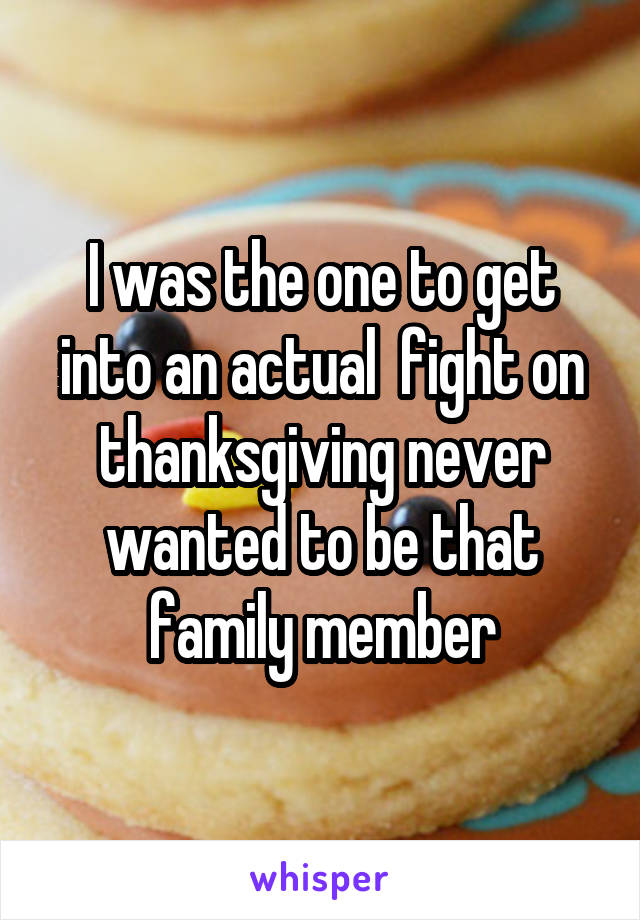 I was the one to get into an actual  fight on thanksgiving never wanted to be that family member