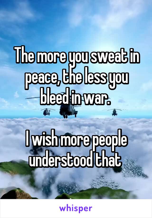 The more you sweat in peace, the less you bleed in war. 

I wish more people understood that 