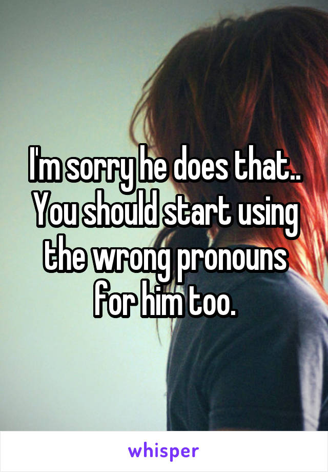 I'm sorry he does that.. You should start using the wrong pronouns for him too.