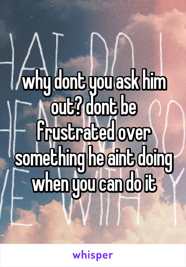 why dont you ask him out? dont be frustrated over something he aint doing when you can do it