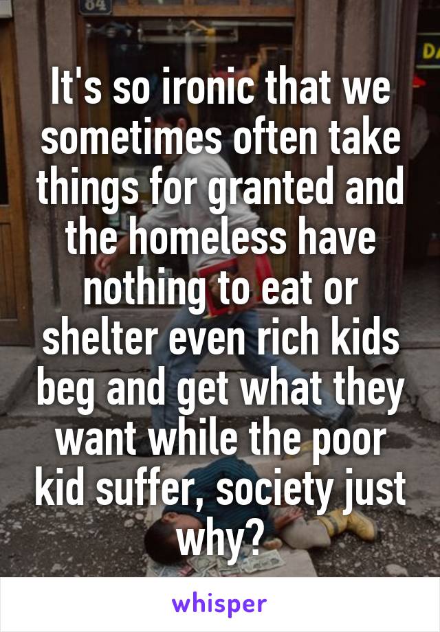 It's so ironic that we sometimes often take things for granted and the homeless have nothing to eat or shelter even rich kids beg and get what they want while the poor kid suffer, society just why?