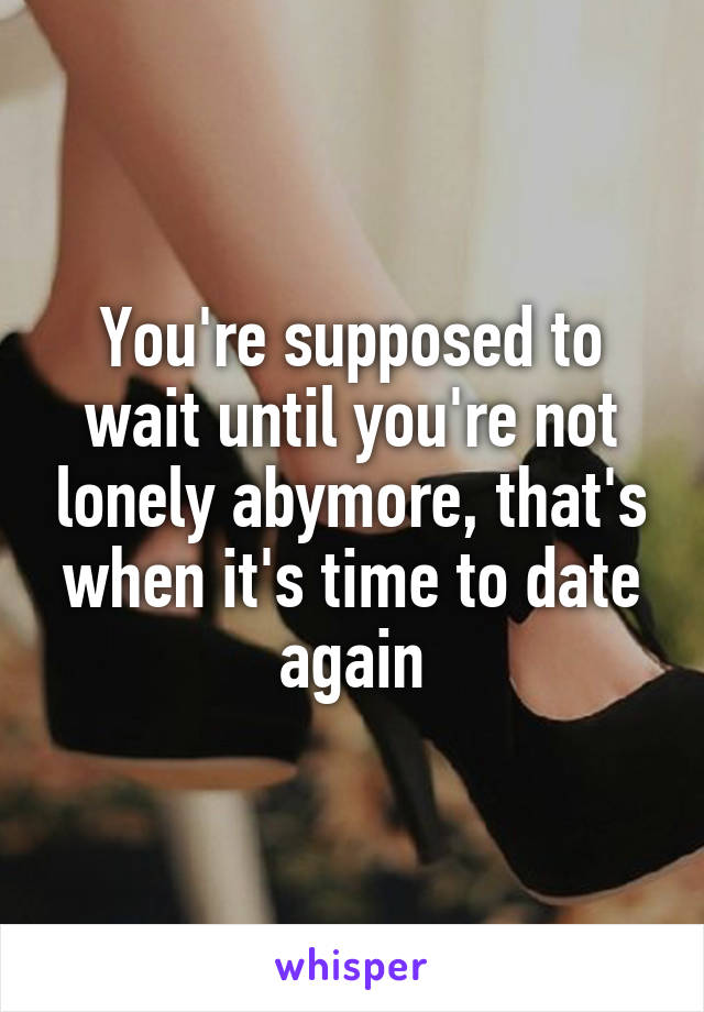 You're supposed to wait until you're not lonely abymore, that's when it's time to date again