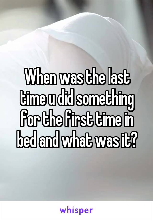 When was the last time u did something for the first time in bed and what was it?