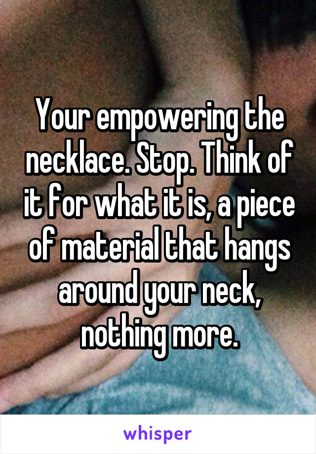 Your empowering the necklace. Stop. Think of it for what it is, a piece of material that hangs around your neck, nothing more.