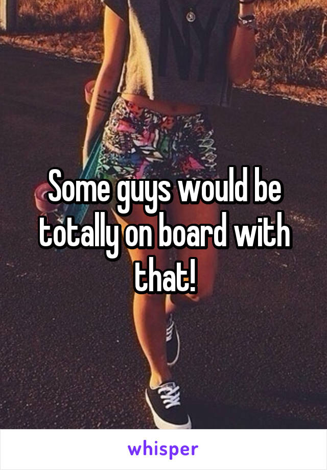 Some guys would be totally on board with that!